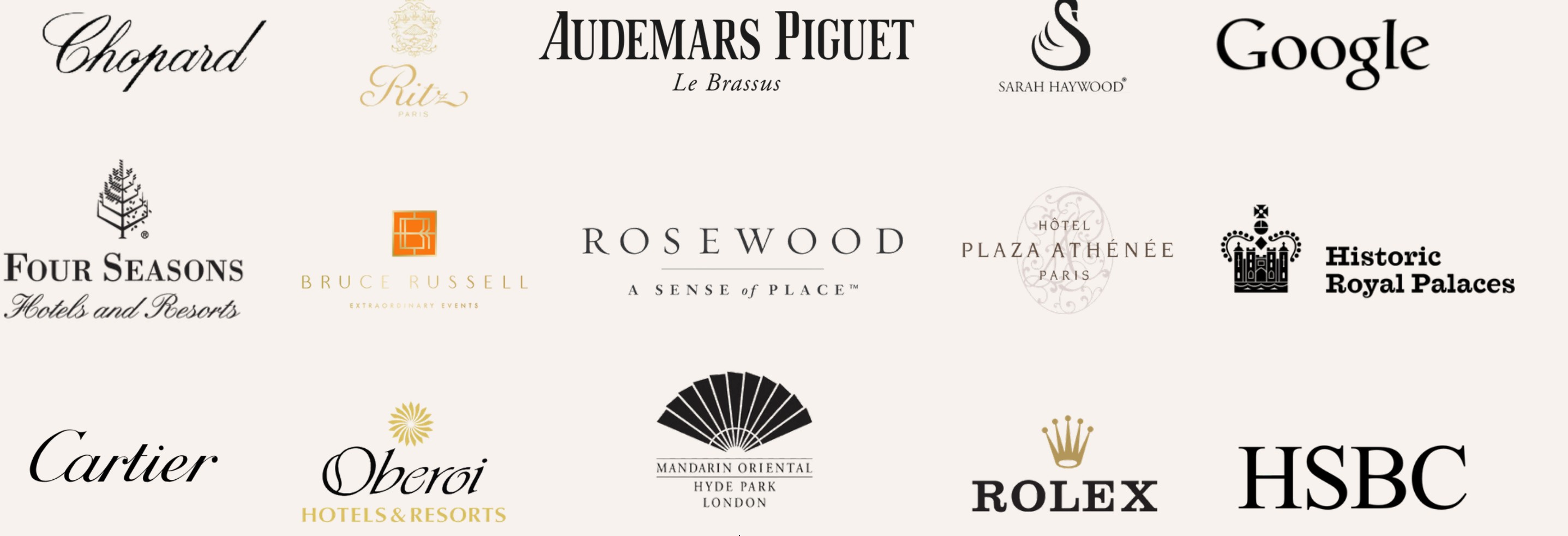 A selection of Arcana House clients including Chopard, The Ritz Paris, Audemars Piguet, Sarah Haywood, Google, Four Seasons, Bruce Russell, Rosewood, Hôtel Plaza Athénée, Historic Royal Palaces, Cartier, Oberoi, Mandarin Oriental Hyde Park, Rolex and HSBC